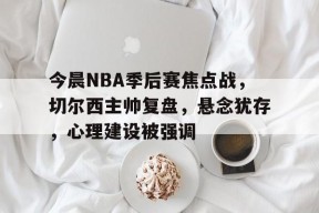 中国华体会-今晨NBA季后赛焦点战，切尔西主帅复盘，悬念犹存，心理建设被强调的简单介绍