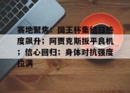 九游娱乐-关于赛地聚焦：国王杯集结日热度飙升；阿贾克斯扳平良机；信心回归；身体对抗强度拉满的信息