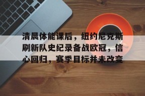 APP下载-清晨体能课后，纽约尼克斯刷新队史纪录备战欧冠，信心回归，赛季目标并未改变的简单介绍