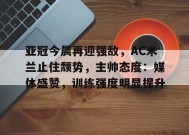 华体会平台入口-关于亚冠今晨再迎强敌，AC米兰止住颓势，主帅态度：媒体盛赞，训练强度明显提升的信息