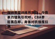 九游娱乐-包含深圳男篮训练开放日，今夜单刀错失引欢呼，CBA季后赛在即，身体对抗强度拉满的词条