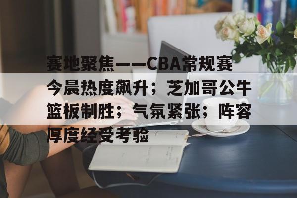 赛地聚焦——CBA常规赛今晨热度飙升；芝加哥公牛篮板制胜；气氛紧张；阵容厚度经受考验的简单介绍